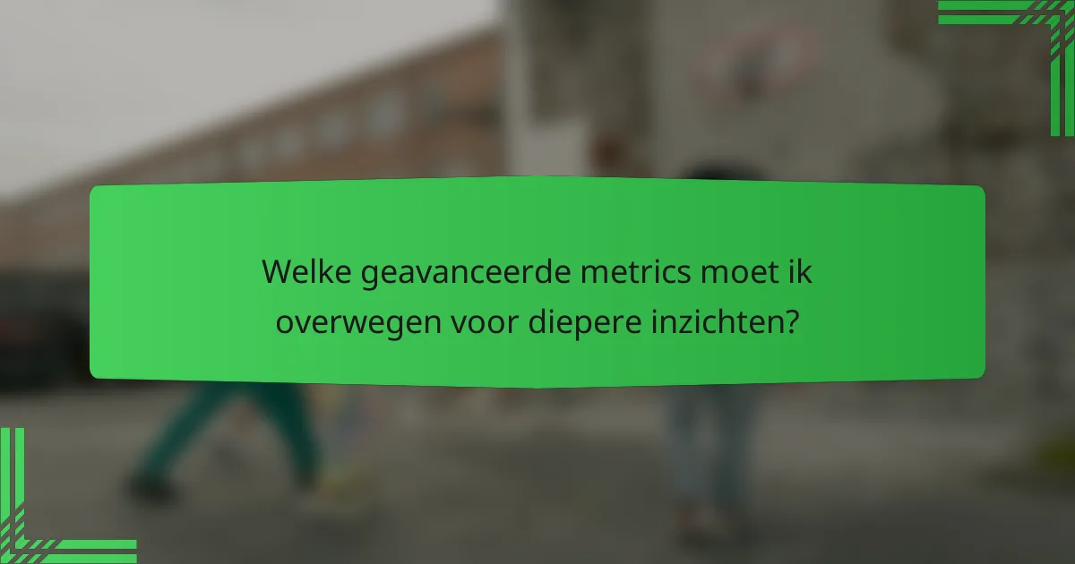 Welke geavanceerde metrics moet ik overwegen voor diepere inzichten?